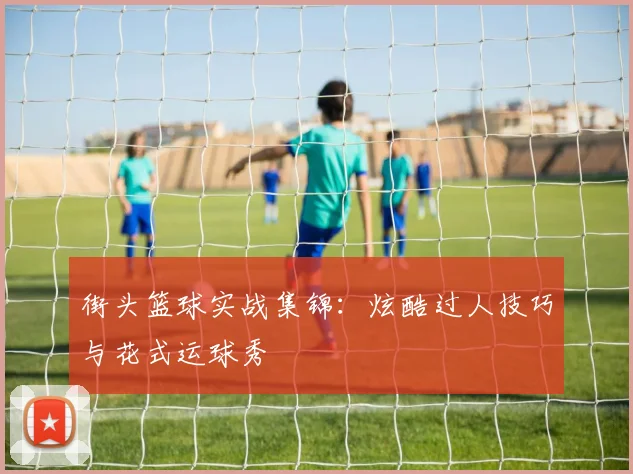 街头篮球实战集锦:炫酷过人技巧与花式运球秀