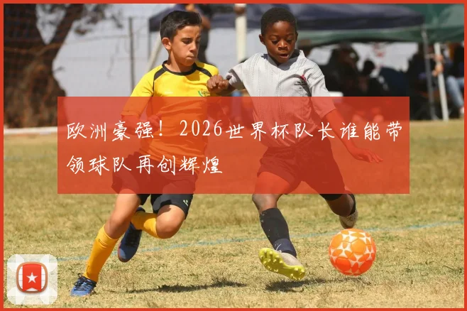 欧洲豪强!2026世界杯队长谁能带领球队再创辉煌