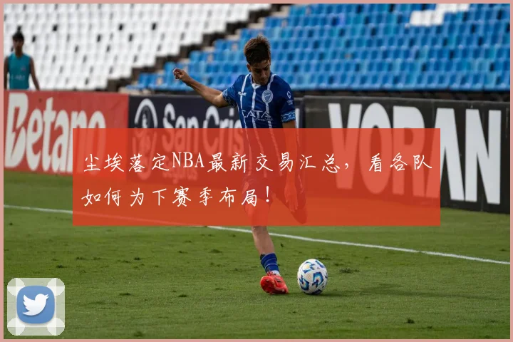 尘埃落定NBA最新交易汇总，看各队如何为下赛季布局！