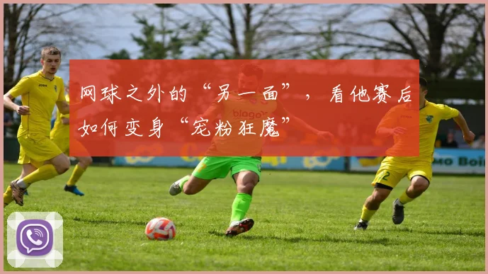 网球之外的“另一面”,看他赛后如何变身“宠粉狂魔”
