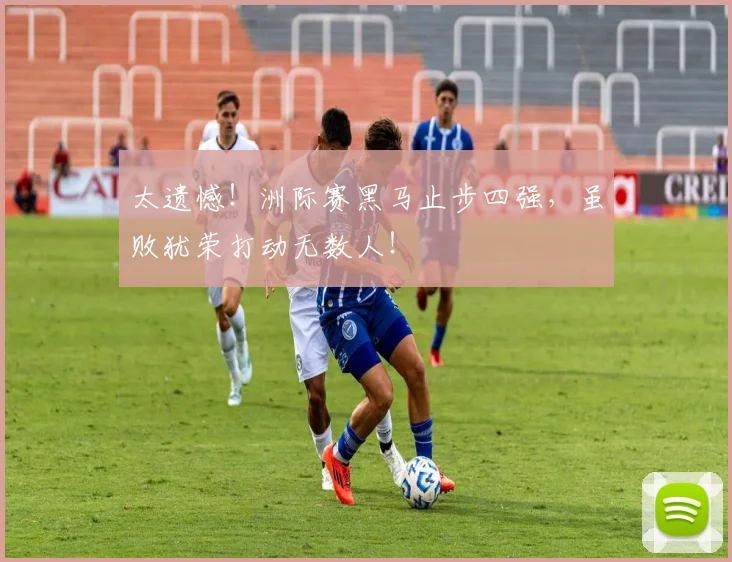 太遗憾!洲际赛黑马止步四强,虽败犹荣打动无数人!