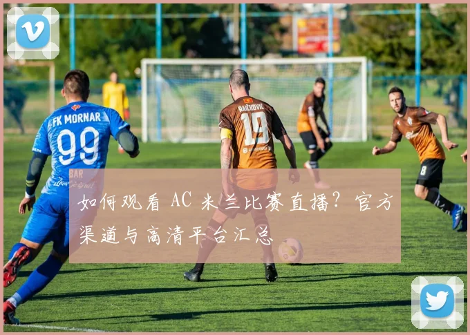 如何观看 AC 米兰比赛直播?官方渠道与高清平台汇总