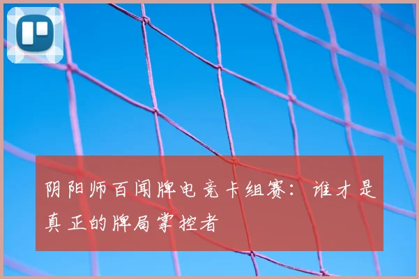 阴阳师百闻牌电竞卡组赛：谁才是真正的牌局掌控者