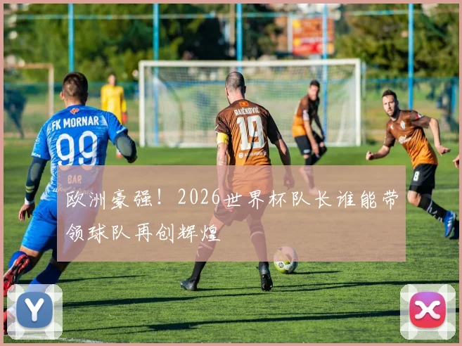 欧洲豪强!2026世界杯队长谁能带领球队再创辉煌