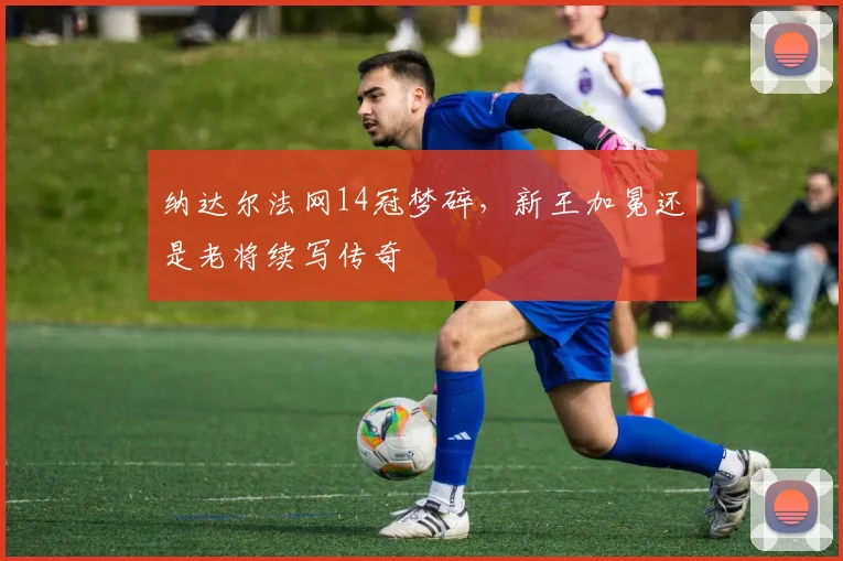 纳达尔法网14冠梦碎,新王加冕还是老将续写传奇