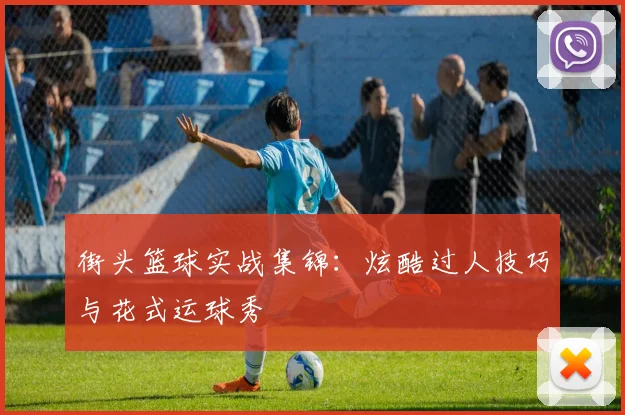 街头篮球实战集锦:炫酷过人技巧与花式运球秀