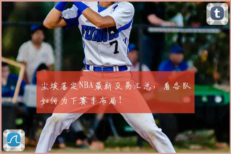 尘埃落定NBA最新交易汇总,看各队如何为下赛季布局!