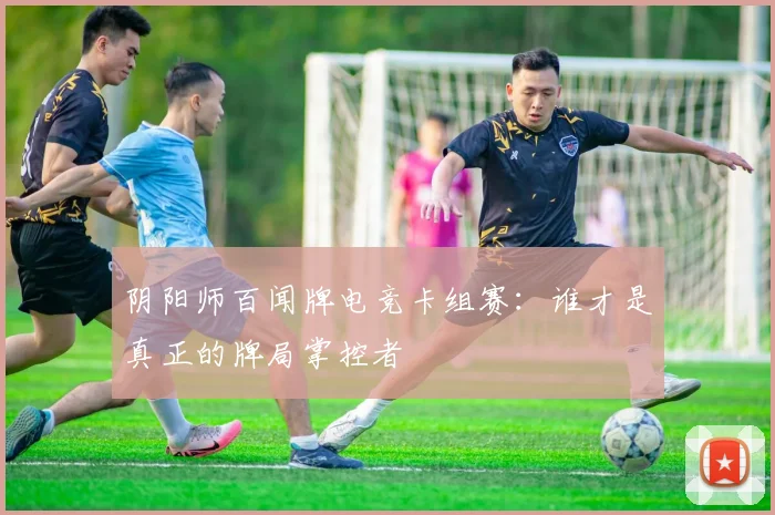 阴阳师百闻牌电竞卡组赛:谁才是真正的牌局掌控者