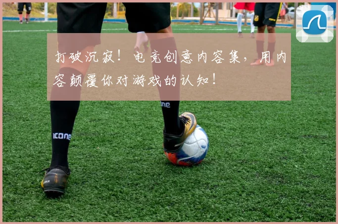 打破沉寂!电竞创意内容集,用内容颠覆你对游戏的认知!